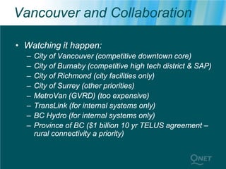 Vancouver and Collaboration

• Watching it happen:
  –   City of Vancouver (competitive downtown core)
  –   City of Burnaby (competitive high tech district & SAP)
  –   City of Richmond (city facilities only)
  –   City of Surrey (other priorities)
  –   MetroVan (GVRD) (too expensive)
  –   TransLink (for internal systems only)
  –   BC Hydro (for internal systems only)
  –   Province of BC ($1 billion 10 yr TELUS agreement –
      rural connectivity a priority)
 