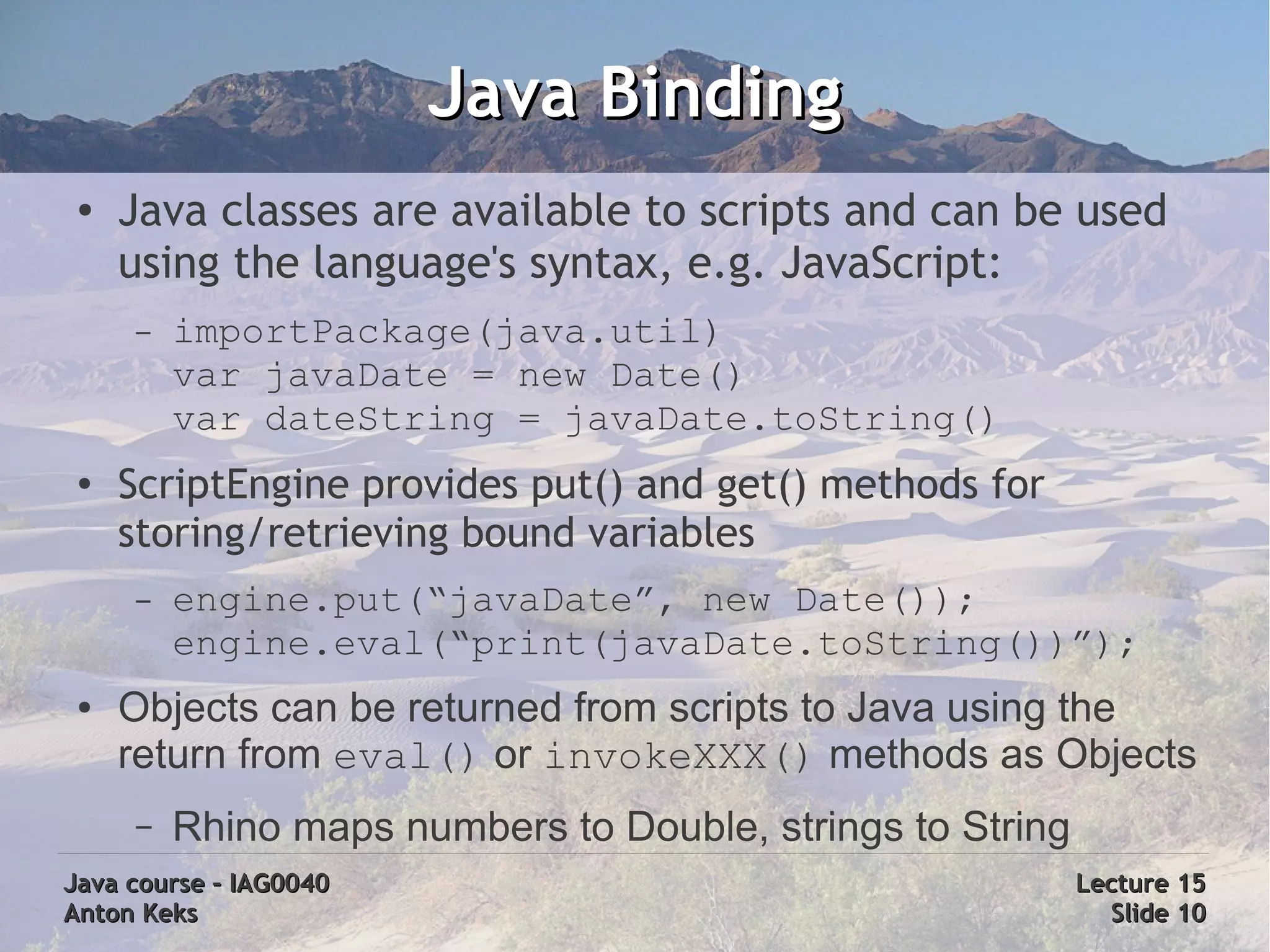 Java Binding
 ●   Java classes are available to scripts and can be used
     using the language's syntax, e.g. JavaScript:
     –   importPackage(java.util)
         var javaDate = new Date()
         var dateString = javaDate.toString()
 ●
     ScriptEngine provides put() and get() methods for
     storing/retrieving bound variables
     –   engine.put(“javaDate”, new Date());
         engine.eval(“print(javaDate.toString())”);
 ●   Objects can be returned from scripts to Java using the
     return from eval() or invokeXXX() methods as Objects
     –   Rhino maps numbers to Double, strings to String
Java course – IAG0040                                      Lecture 15
Anton Keks                                                   Slide 10
 