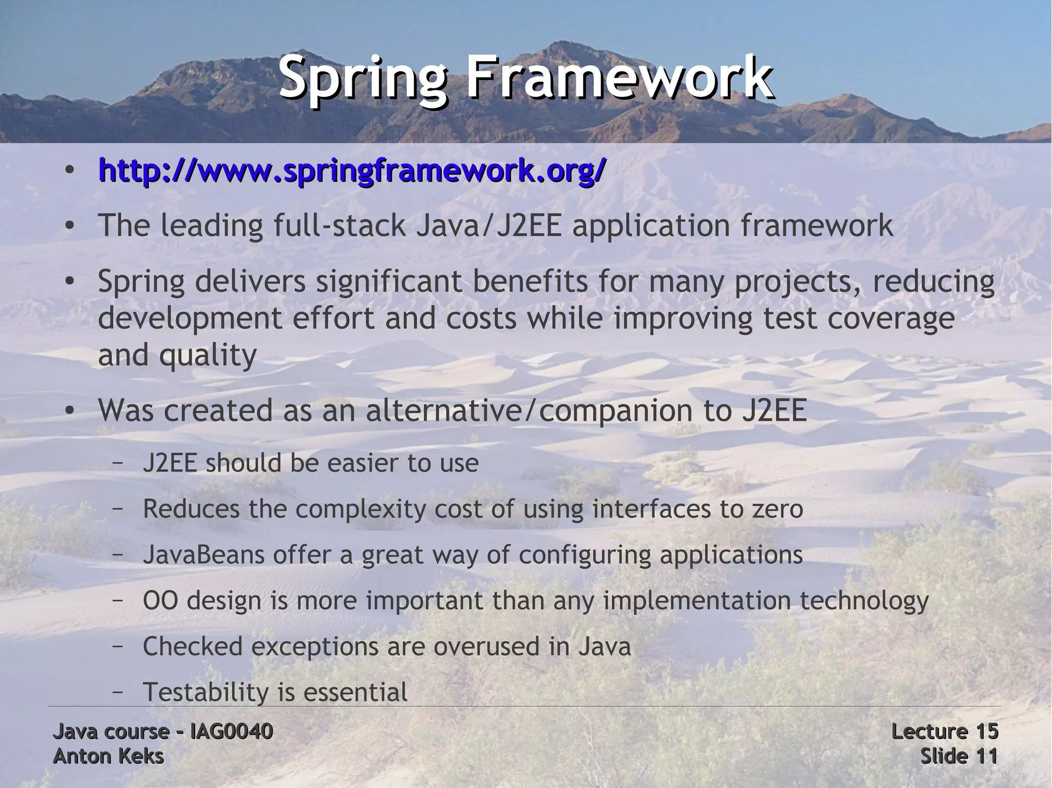 Spring Framework
 ●   http://www.springframework.org/
 ●   The leading full-stack Java/J2EE application framework
 ●
     Spring delivers significant benefits for many projects, reducing
     development effort and costs while improving test coverage
     and quality
 ●   Was created as an alternative/companion to J2EE
      –   J2EE should be easier to use
      –   Reduces the complexity cost of using interfaces to zero
      –   JavaBeans offer a great way of configuring applications
      –   OO design is more important than any implementation technology
      –   Checked exceptions are overused in Java
      –   Testability is essential
Java course – IAG0040                                               Lecture 15
Anton Keks                                                            Slide 11
 