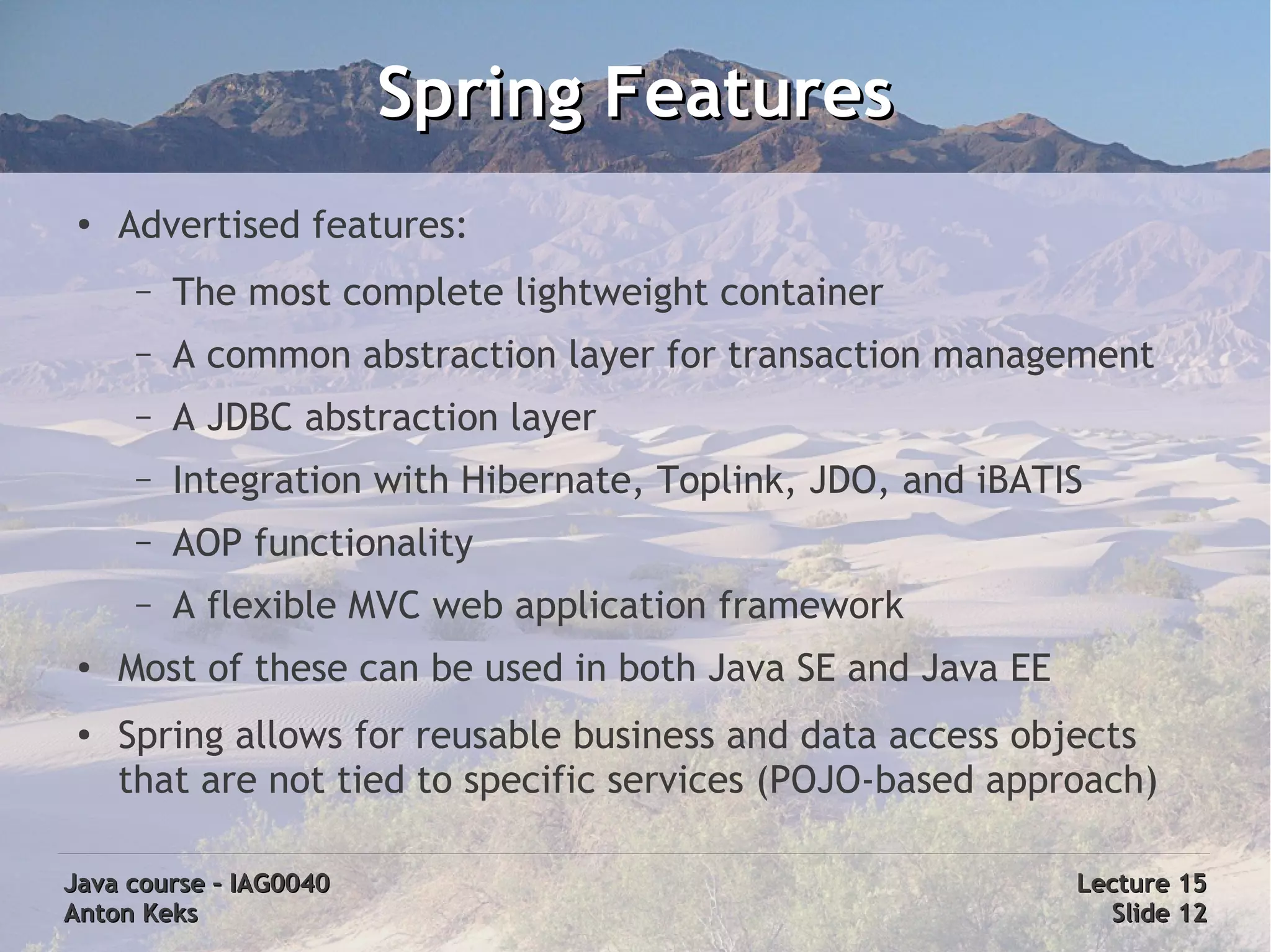 Spring Features
 ●
     Advertised features:
      –   The most complete lightweight container
      –   A common abstraction layer for transaction management
      –   A JDBC abstraction layer
      –   Integration with Hibernate, Toplink, JDO, and iBATIS
      –   AOP functionality
      –   A flexible MVC web application framework
 ●
     Most of these can be used in both Java SE and Java EE
 ●
     Spring allows for reusable business and data access objects
     that are not tied to specific services (POJO-based approach)

Java course – IAG0040                                        Lecture 15
Anton Keks                                                     Slide 12
 