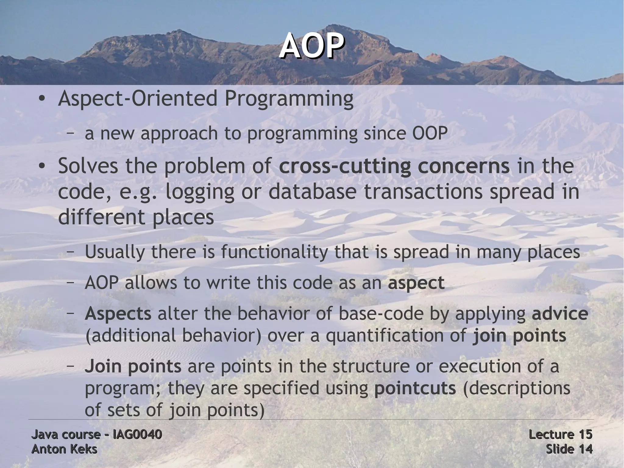 AOP
 ●
     Aspect-Oriented Programming
     –   a new approach to programming since OOP
 ●   Solves the problem of cross-cutting concerns in the
     code, e.g. logging or database transactions spread in
     different places
     –   Usually there is functionality that is spread in many places
     –   AOP allows to write this code as an aspect
     –   Aspects alter the behavior of base-code by applying advice
         (additional behavior) over a quantification of join points
     –   Join points are points in the structure or execution of a
         program; they are specified using pointcuts (descriptions
         of sets of join points)
Java course – IAG0040                                         Lecture 15
Anton Keks                                                      Slide 14
 