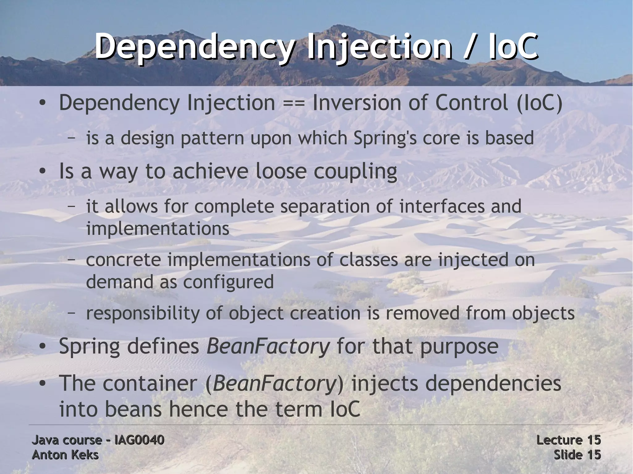 Dependency Injection / IoC
 ●
     Dependency Injection == Inversion of Control (IoC)
     –   is a design pattern upon which Spring's core is based
 ●
     Is a way to achieve loose coupling
     –   it allows for complete separation of interfaces and
         implementations
     –   concrete implementations of classes are injected on
         demand as configured
     –   responsibility of object creation is removed from objects
 ●   Spring defines BeanFactory for that purpose
 ●   The container (BeanFactory) injects dependencies
     into beans hence the term IoC
Java course – IAG0040                                            Lecture 15
Anton Keks                                                         Slide 15
 