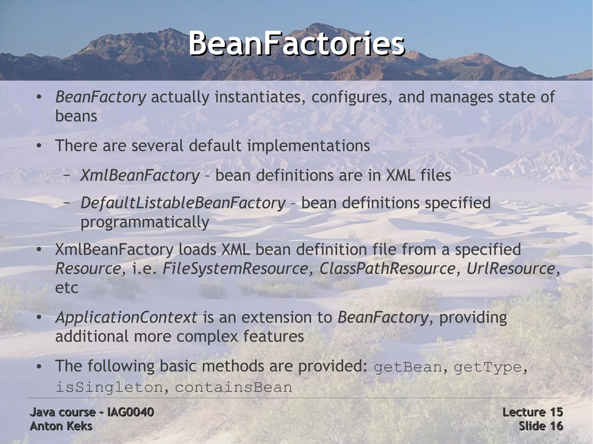 BeanFactories
 ●   BeanFactory actually instantiates, configures, and manages state of
     beans
 ●
     There are several default implementations
      –   XmlBeanFactory – bean definitions are in XML files
      –   DefaultListableBeanFactory – bean definitions specified
          programmatically
 ●
     XmlBeanFactory loads XML bean definition file from a specified
     Resource, i.e. FileSystemResource, ClassPathResource, UrlResource,
     etc
 ●
     ApplicationContext is an extension to BeanFactory, providing
     additional more complex features
 ●   The following basic methods are provided: getBean, getType,
     isSingleton, containsBean
Java course – IAG0040                                               Lecture 15
Anton Keks                                                            Slide 16
 