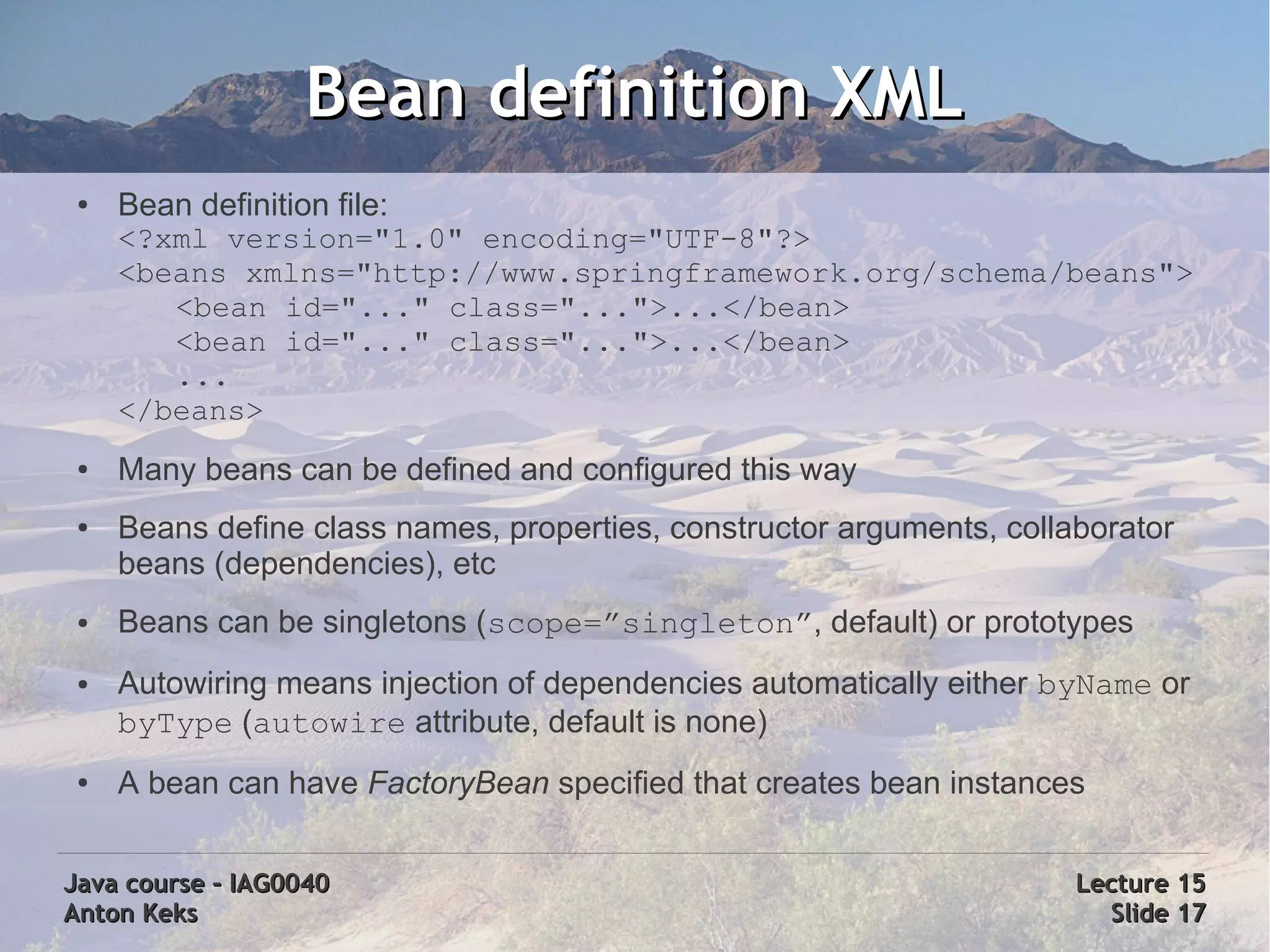 Bean definition XML
 ●   Bean definition file:
     <?xml version="1.0" encoding="UTF-8"?>
     <beans xmlns="http://www.springframework.org/schema/beans">
        <bean id="..." class="...">...</bean>
        <bean id="..." class="...">...</bean>
        ...
     </beans>
 ●   Many beans can be defined and configured this way
 ●   Beans define class names, properties, constructor arguments, collaborator
     beans (dependencies), etc
 ●   Beans can be singletons (scope=”singleton”, default) or prototypes
 ●   Autowiring means injection of dependencies automatically either byName or
     byType (autowire attribute, default is none)
 ●   A bean can have FactoryBean specified that creates bean instances


Java course – IAG0040                                                  Lecture 15
Anton Keks                                                               Slide 17
 