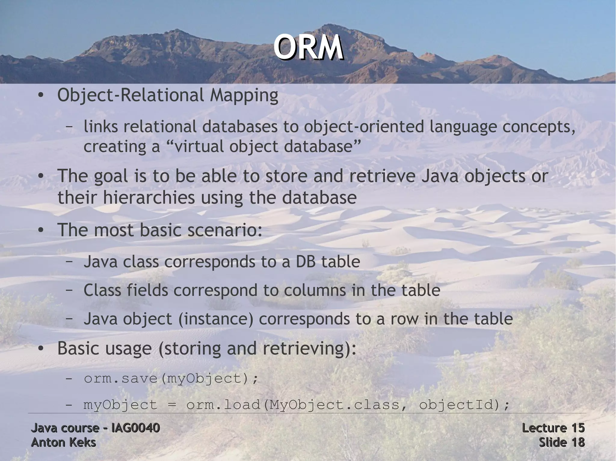 ORM
 ●
     Object-Relational Mapping
      –   links relational databases to object-oriented language concepts,
          creating a “virtual object database”
 ●   The goal is to be able to store and retrieve Java objects or
     their hierarchies using the database
 ●   The most basic scenario:
      –   Java class corresponds to a DB table
      –   Class fields correspond to columns in the table
      –   Java object (instance) corresponds to a row in the table
 ●
     Basic usage (storing and retrieving):
      –   orm.save(myObject);
      –   myObject = orm.load(MyObject.class, objectId);
Java course – IAG0040                                                Lecture 15
Anton Keks                                                             Slide 18
 