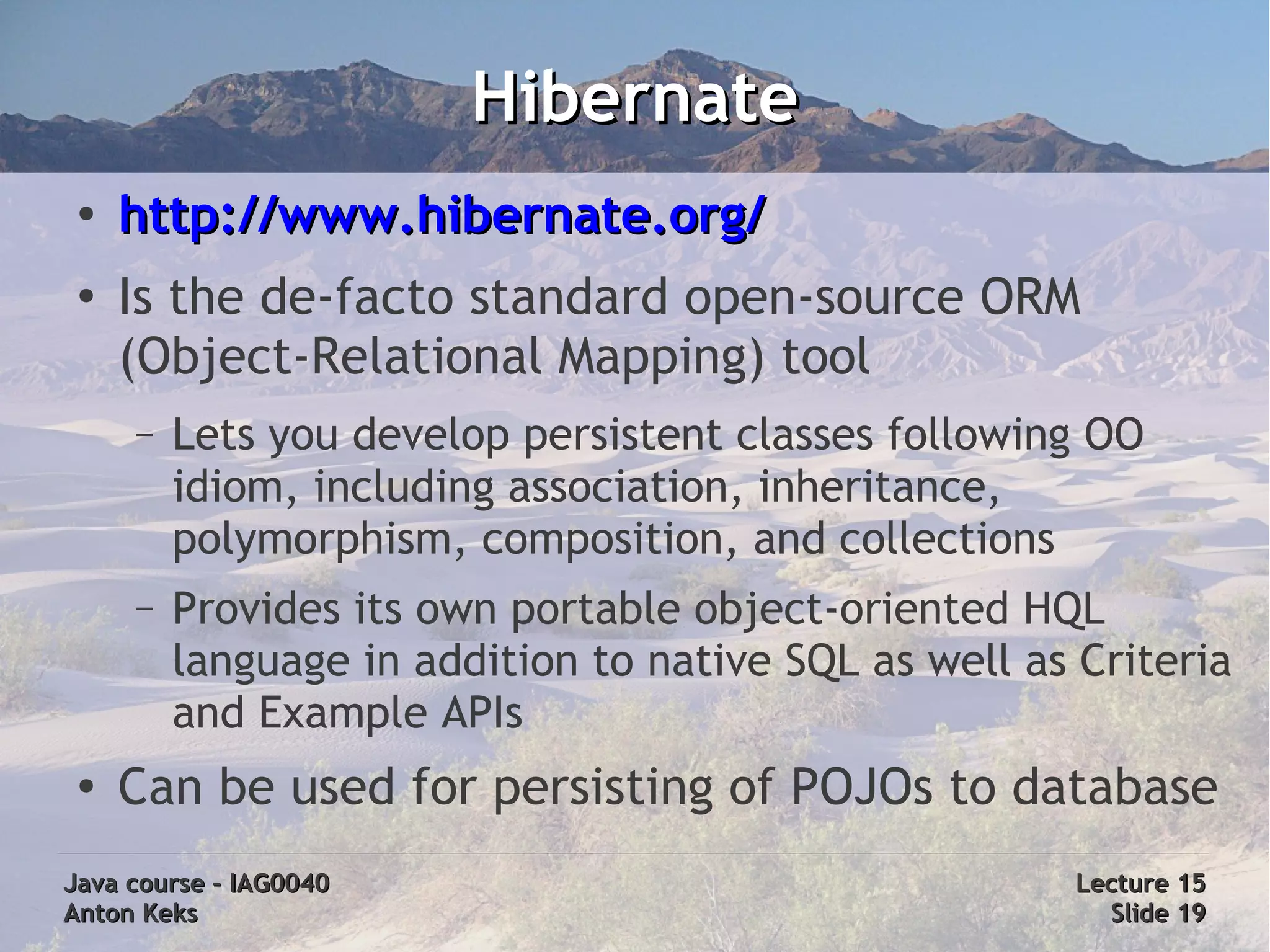 Hibernate
 ●
     http://www.hibernate.org/
 ●
     Is the de-facto standard open-source ORM
     (Object-Relational Mapping) tool
     –   Lets you develop persistent classes following OO
         idiom, including association, inheritance,
         polymorphism, composition, and collections
     –   Provides its own portable object-oriented HQL
         language in addition to native SQL as well as Criteria
         and Example APIs
 ●
     Can be used for persisting of POJOs to database
Java course – IAG0040                                  Lecture 15
Anton Keks                                               Slide 19
 