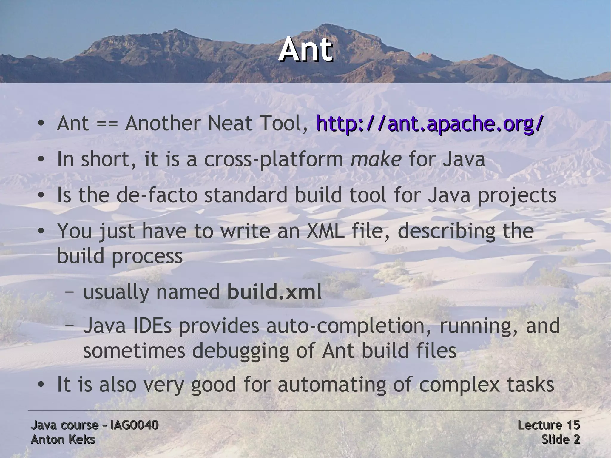 Ant
 ●
     Ant == Another Neat Tool, http://ant.apache.org/
 ●
     In short, it is a cross-platform make for Java
 ●
     Is the de-facto standard build tool for Java projects
 ●   You just have to write an XML file, describing the
     build process
     –   usually named build.xml
     –   Java IDEs provides auto-completion, running, and
         sometimes debugging of Ant build files
 ●
     It is also very good for automating of complex tasks
Java course – IAG0040                                 Lecture 15
Anton Keks                                                Slide 2
 