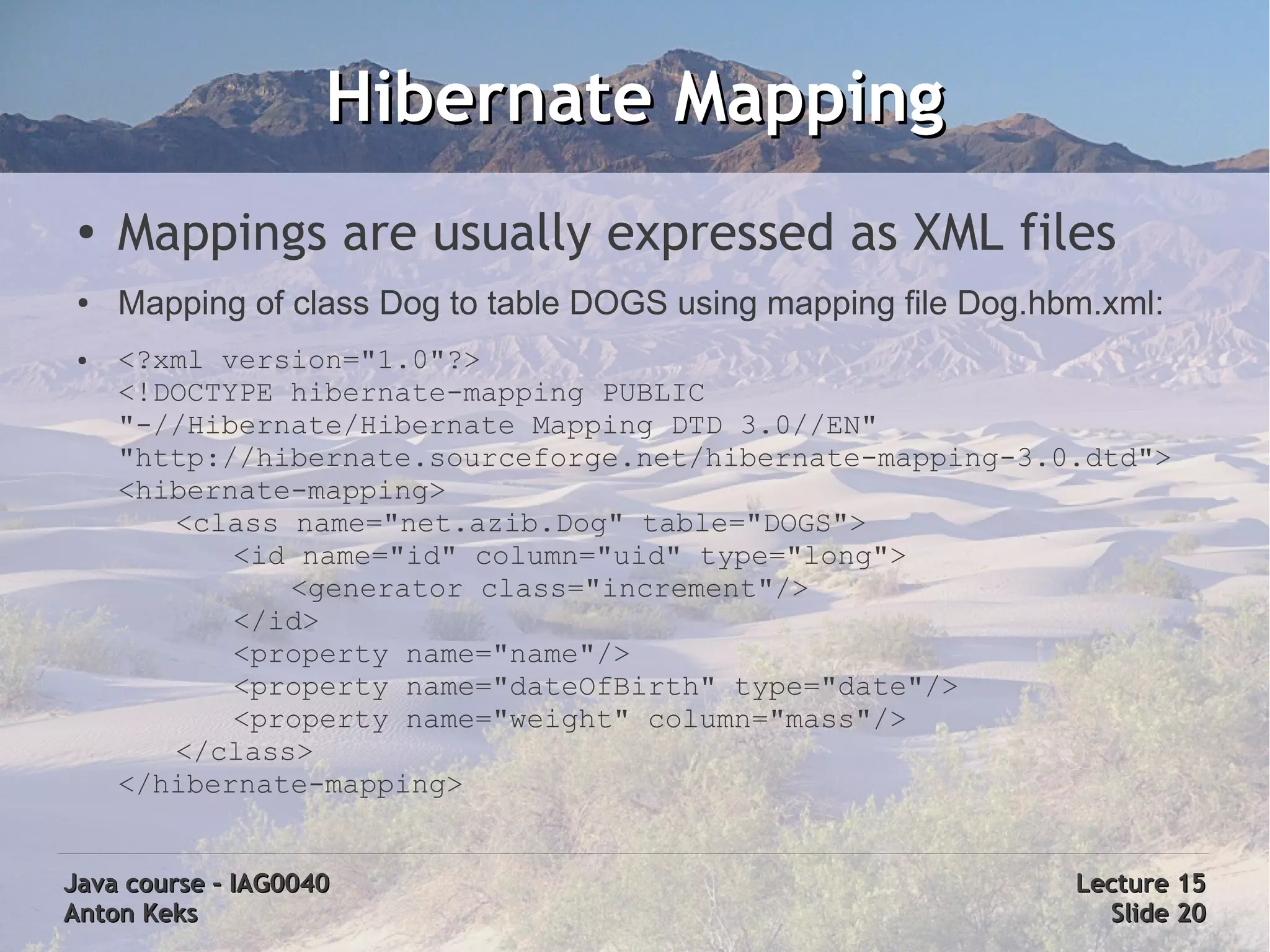 Hibernate Mapping
 ●
     Mappings are usually expressed as XML files
 ●   Mapping of class Dog to table DOGS using mapping file Dog.hbm.xml:
 ●   <?xml version="1.0"?>
     <!DOCTYPE hibernate-mapping PUBLIC
     "-//Hibernate/Hibernate Mapping DTD 3.0//EN"
     "http://hibernate.sourceforge.net/hibernate-mapping-3.0.dtd">
     <hibernate-mapping>
        <class name="net.azib.Dog" table="DOGS">
            <id name="id" column="uid" type="long">
               <generator class="increment"/>
            </id>
            <property name="name"/>
            <property name="dateOfBirth" type="date"/>
            <property name="weight" column="mass"/>
        </class>
     </hibernate-mapping>


Java course – IAG0040                                            Lecture 15
Anton Keks                                                         Slide 20
 