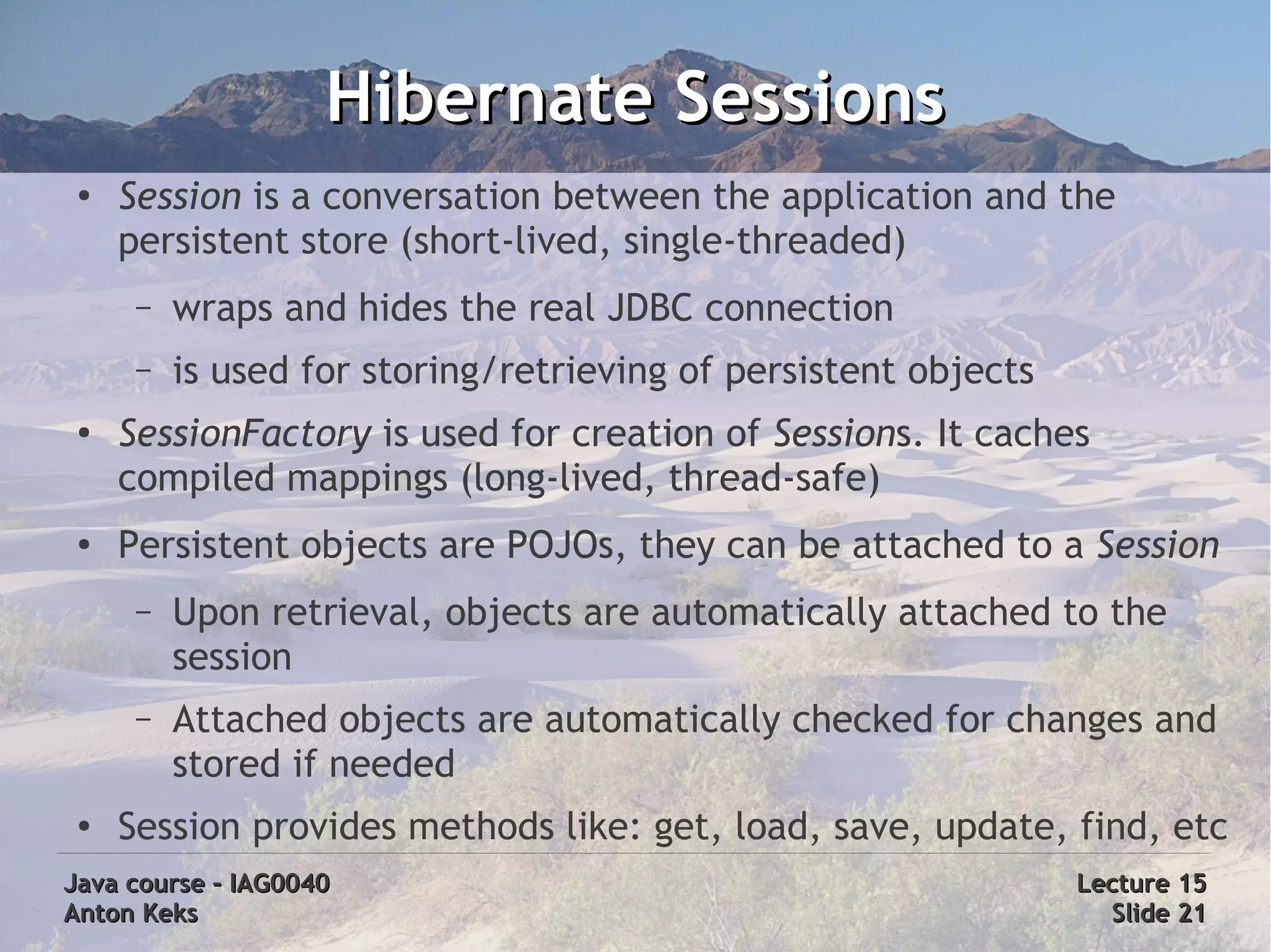 Hibernate Sessions
 ●
     Session is a conversation between the application and the
     persistent store (short-lived, single-threaded)
      –   wraps and hides the real JDBC connection
      –   is used for storing/retrieving of persistent objects
 ●
     SessionFactory is used for creation of Sessions. It caches
     compiled mappings (long-lived, thread-safe)
 ●
     Persistent objects are POJOs, they can be attached to a Session
      –   Upon retrieval, objects are automatically attached to the
          session
      –   Attached objects are automatically checked for changes and
          stored if needed
 ●   Session provides methods like: get, load, save, update, find, etc
Java course – IAG0040                                            Lecture 15
Anton Keks                                                         Slide 21
 