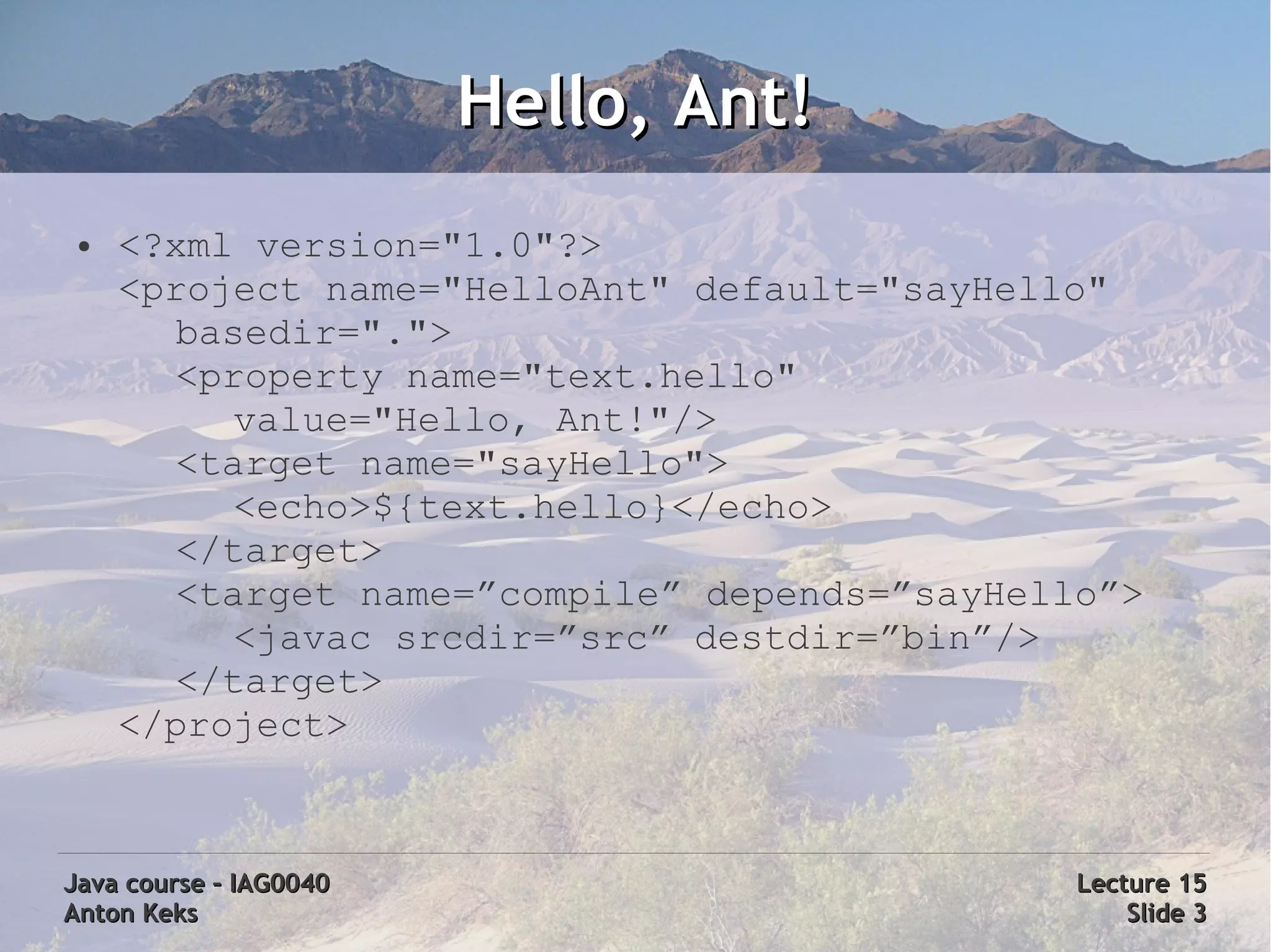 Hello, Ant!
 ●   <?xml version="1.0"?>
     <project name="HelloAnt" default="sayHello"
        basedir=".">
        <property name="text.hello"
          value="Hello, Ant!"/>
        <target name="sayHello">
          <echo>${text.hello}</echo>
        </target>
        <target name=”compile” depends=”sayHello”>
          <javac srcdir=”src” destdir=”bin”/>
        </target>
     </project>



Java course – IAG0040                          Lecture 15
Anton Keks                                         Slide 3
 