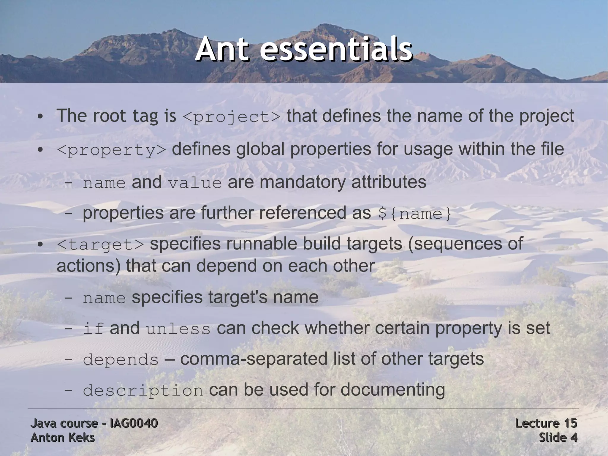 Ant essentials
 ●   The root tag is <project> that defines the name of the project
 ●   <property> defines global properties for usage within the file
      –   name and value are mandatory attributes
      –   properties are further referenced as ${name}
 ●   <target> specifies runnable build targets (sequences of
     actions) that can depend on each other
      –   name specifies target's name
      –   if and unless can check whether certain property is set
      –   depends – comma-separated list of other targets
      –   description can be used for documenting
Java course – IAG0040                                       Lecture 15
Anton Keks                                                      Slide 4
 