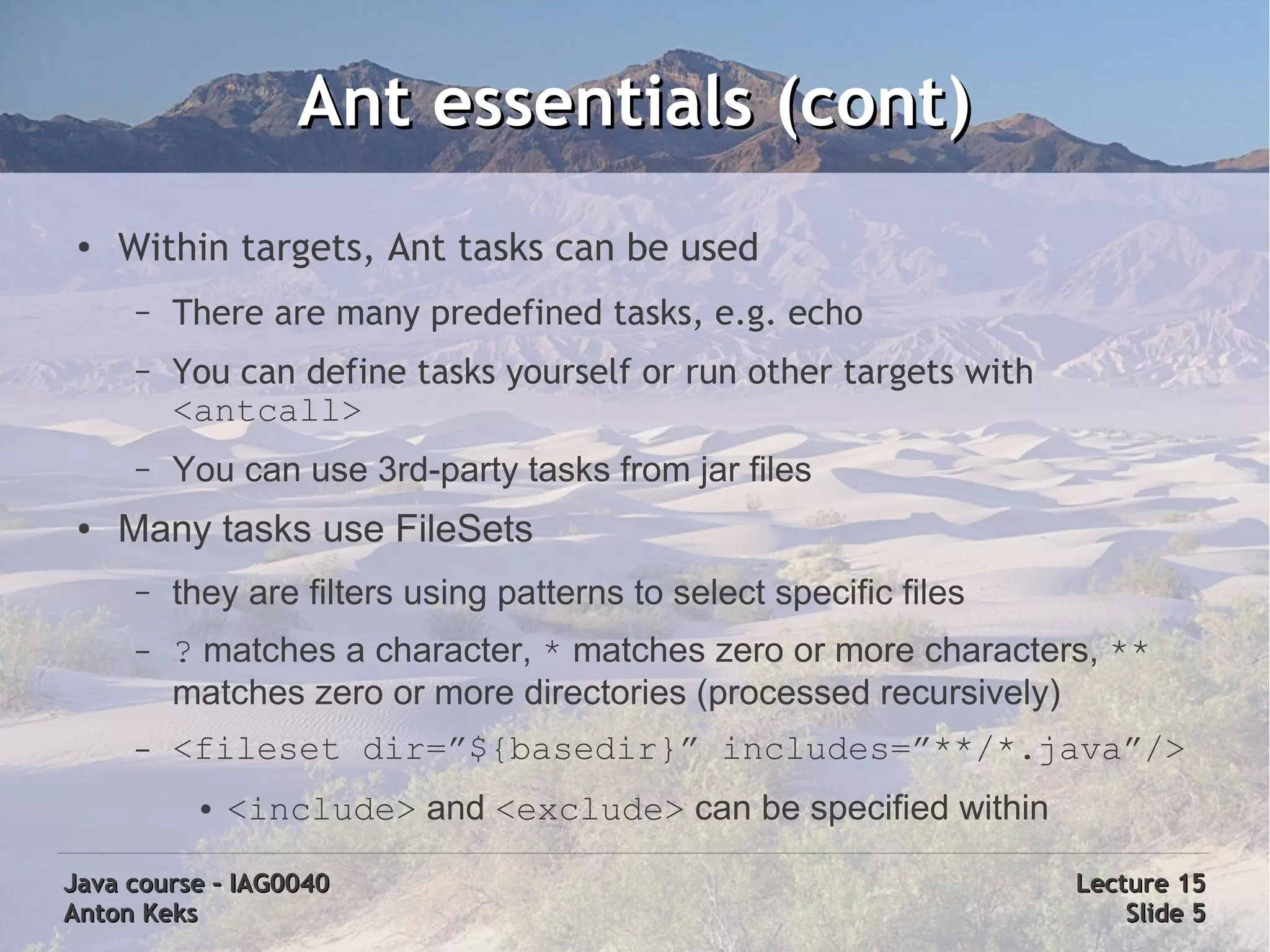 Ant essentials (cont)
 ●   Within targets, Ant tasks can be used
      –   There are many predefined tasks, e.g. echo
      –   You can define tasks yourself or run other targets with
          <antcall>
      –   You can use 3rd-party tasks from jar files
 ●   Many tasks use FileSets
      –   they are filters using patterns to select specific files
      –   ? matches a character, * matches zero or more characters, **
          matches zero or more directories (processed recursively)
      –   <fileset dir=”${basedir}” includes=”**/*.java”/>
           ●   <include> and <exclude> can be specified within

Java course – IAG0040                                                Lecture 15
Anton Keks                                                               Slide 5
 