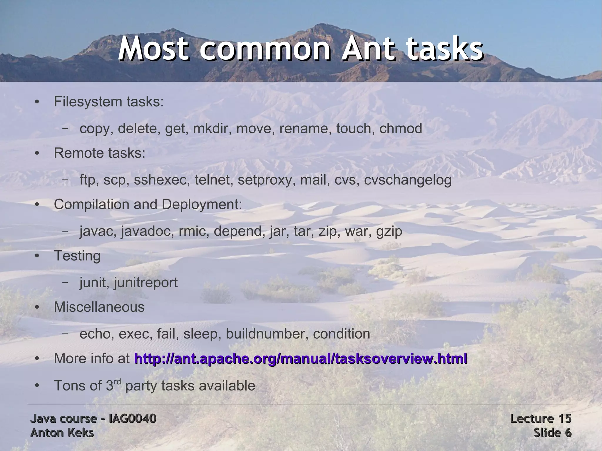 Most common Ant tasks
●   Filesystem tasks:
     –   copy, delete, get, mkdir, move, rename, touch, chmod
●   Remote tasks:
     –   ftp, scp, sshexec, telnet, setproxy, mail, cvs, cvschangelog
●   Compilation and Deployment:
     –   javac, javadoc, rmic, depend, jar, tar, zip, war, gzip
●   Testing
     –   junit, junitreport
●   Miscellaneous
     –   echo, exec, fail, sleep, buildnumber, condition
●   More info at http://ant.apache.org/manual/tasksoverview.html
●
    Tons of 3rd party tasks available

Java course – IAG0040                                                   Lecture 15
Anton Keks                                                                  Slide 6
 