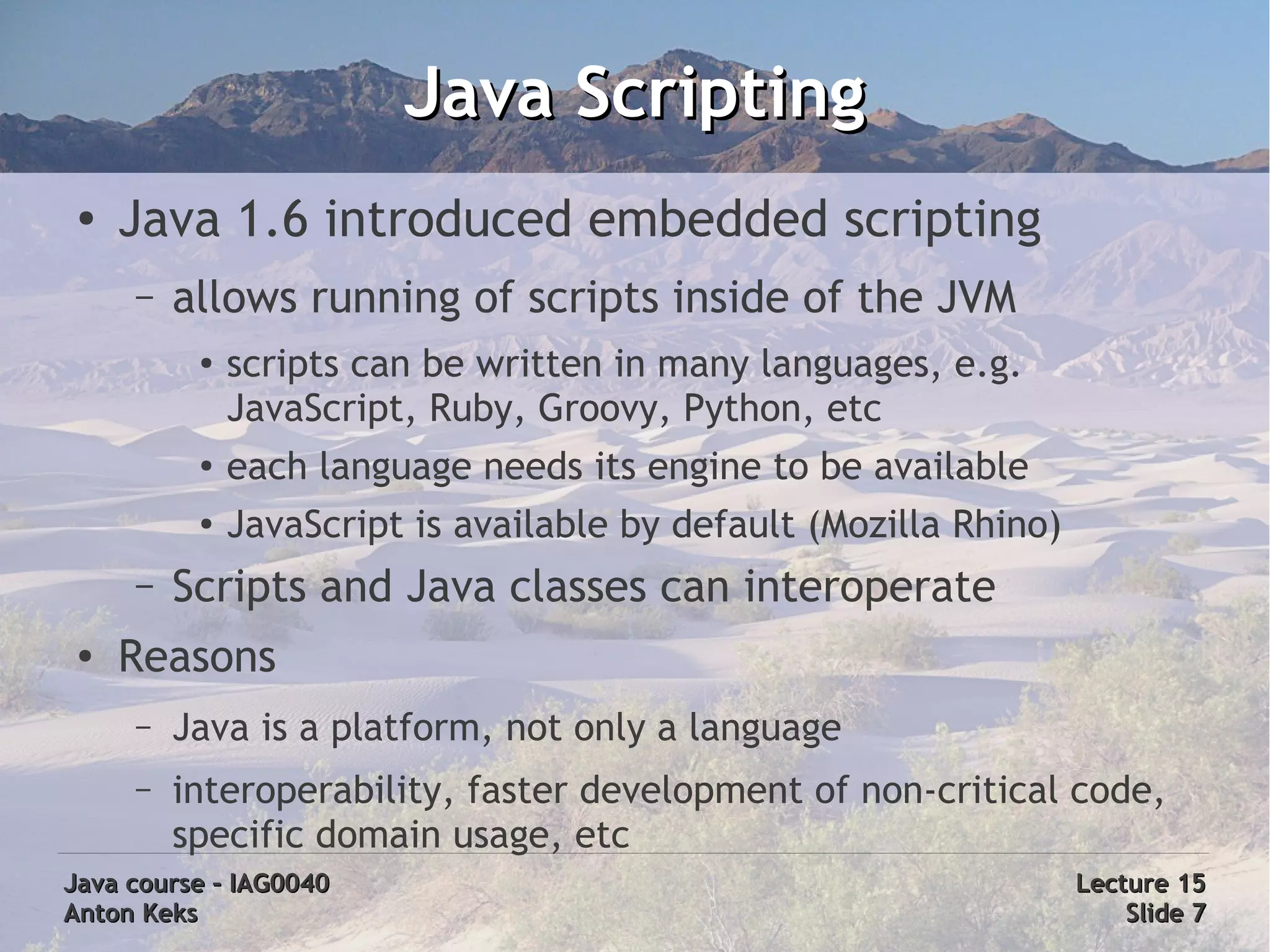 Java Scripting
 ●
     Java 1.6 introduced embedded scripting
     –   allows running of scripts inside of the JVM
          ●
              scripts can be written in many languages, e.g.
              JavaScript, Ruby, Groovy, Python, etc
          ●   each language needs its engine to be available
          ●
              JavaScript is available by default (Mozilla Rhino)
     –   Scripts and Java classes can interoperate
 ●   Reasons
     –   Java is a platform, not only a language
     –   interoperability, faster development of non-critical code,
         specific domain usage, etc
Java course – IAG0040                                              Lecture 15
Anton Keks                                                             Slide 7
 