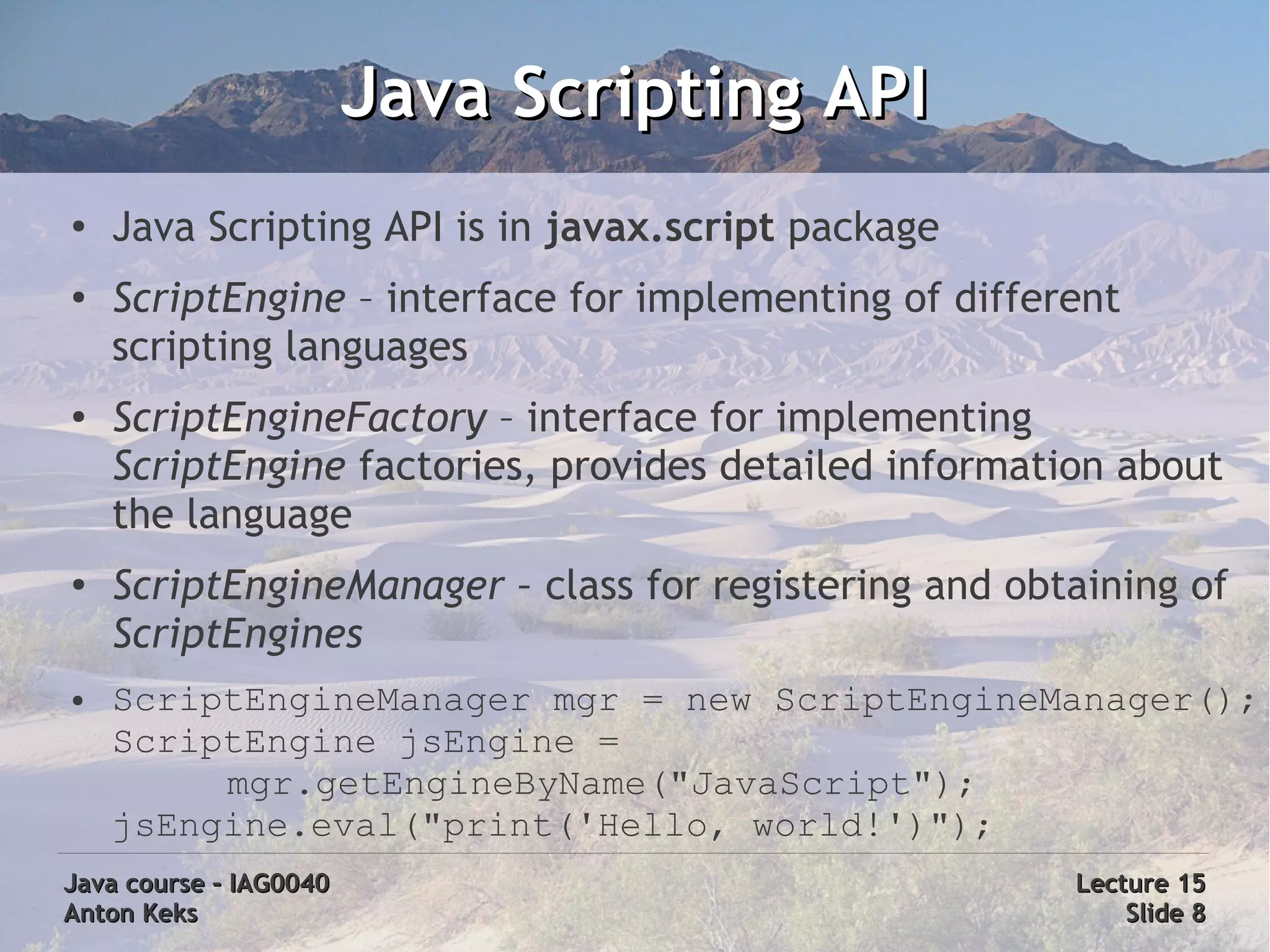Java Scripting API
●
    Java Scripting API is in javax.script package
●
    ScriptEngine – interface for implementing of different
    scripting languages
●
    ScriptEngineFactory – interface for implementing
    ScriptEngine factories, provides detailed information about
    the language
●
    ScriptEngineManager – class for registering and obtaining of
    ScriptEngines
●   ScriptEngineManager mgr = new ScriptEngineManager();
    ScriptEngine jsEngine =
         mgr.getEngineByName("JavaScript");
    jsEngine.eval("print('Hello, world!')");
Java course – IAG0040                                  Lecture 15
Anton Keks                                                 Slide 8
 