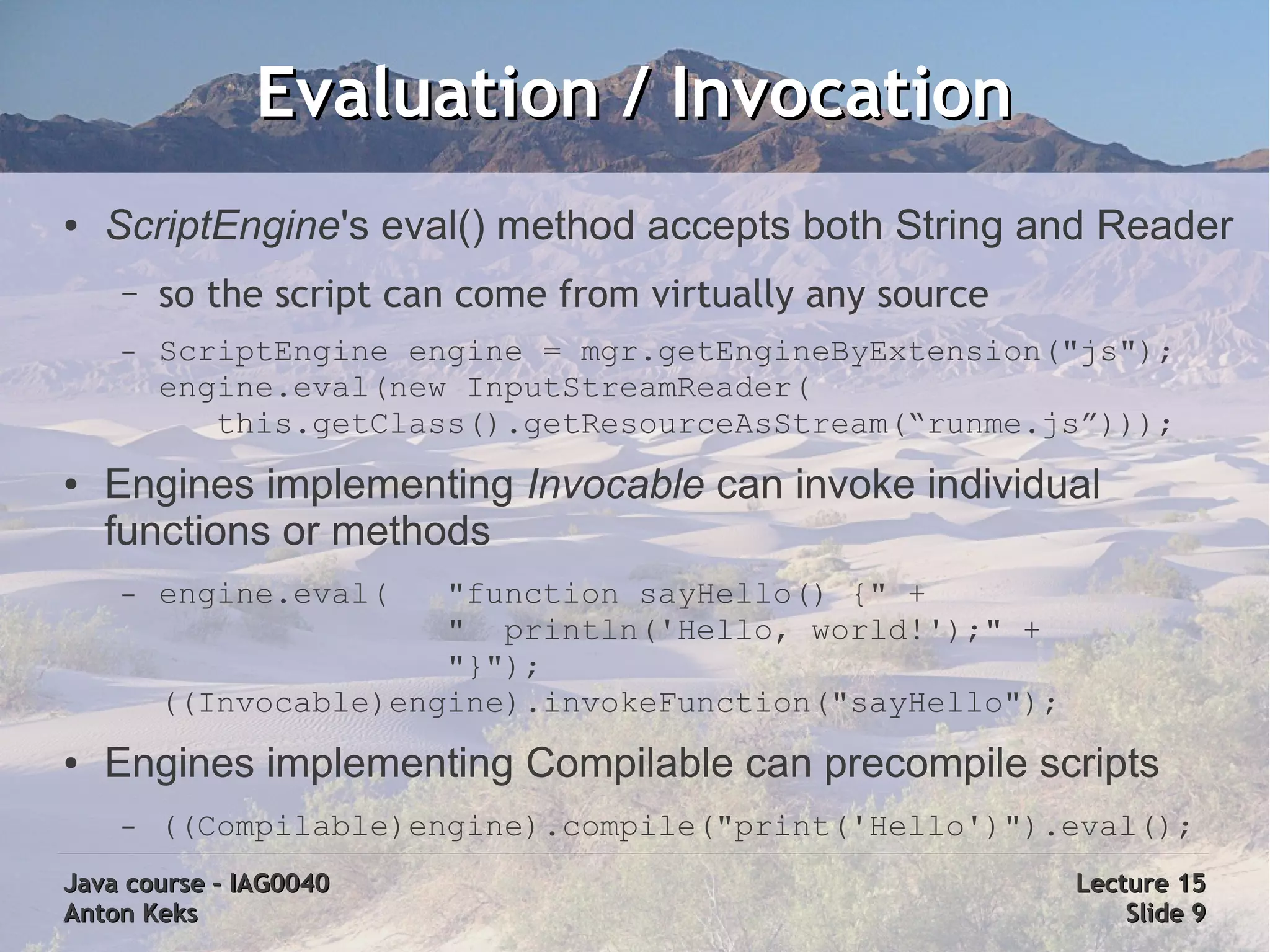 Evaluation / Invocation
●   ScriptEngine's eval() method accepts both String and Reader
    –   so the script can come from virtually any source
    –   ScriptEngine engine = mgr.getEngineByExtension("js");
        engine.eval(new InputStreamReader(
           this.getClass().getResourceAsStream(“runme.js”)));
●   Engines implementing Invocable can invoke individual
    functions or methods
    –   engine.eval(   "function sayHello() {" +
                       " println('Hello, world!');" +
                       "}");
        ((Invocable)engine).invokeFunction("sayHello");
●   Engines implementing Compilable can precompile scripts
    –   ((Compilable)engine).compile("print('Hello')").eval();
Java course – IAG0040                                      Lecture 15
Anton Keks                                                     Slide 9
 