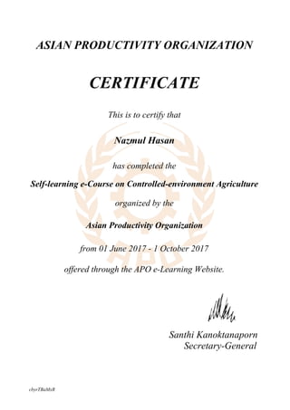 Santhi Kanoktanaporn
Secretary-General
ASIAN PRODUCTIVITY ORGANIZATION
CERTIFICATE
This is to certify that
Nazmul Hasan
has completed the
Self-learning e-Course on Controlled-environment Agriculture
organized by the
Asian Productivity Organization
from 01 June 2017 - 1 October 2017
offered through the APO e-Learning Website.
cbyrTBaMxR
Powered by TCPDF (www.tcpdf.org)
 