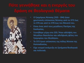 Πότε γεννήθηκε και η ενεργός του
δράση σε θεολογικά θέματα
• Ο Γρηγόριος Νύσσης (335 - 394) ήταν
χριστιανός επίσκοπος Νύσσης από το 372 έως
το 376 και από το 378 έως τον θάνατό του.
• Είναι ένας από τους μεγάλους Πατέρες της
Εκκλησίας.
• Γεννήθηκε γύρω στο 335. Ήταν αδελφός του
Μεγάλου Βασιλείου και αδελφικός φίλος του
Γρηγορίου του Θεολόγου.
• Το 372 έγινε επίσκοπος της πόλης Νύσσα της
Καππαδοκίας.
• Είχε ενεργό ανάμειξη σε ζητήματα θεολογικά
και πολιτικά.
 
