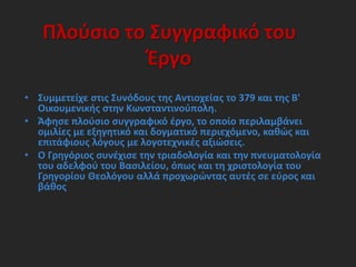 Πλούσιο το Συγγραφικό του
Έργο
• Συμμετείχε στις Συνόδους της Αντιοχείας το 379 και της Β'
Οικουμενικής στην Κωνσταντινούπολη.
• Άφησε πλούσιο συγγραφικό έργο, το οποίο περιλαμβάνει
ομιλίες με εξηγητικό και δογματικό περιεχόμενο, καθώς και
επιτάφιους λόγους με λογοτεχνικές αξιώσεις.
• Ο Γρηγόριος συνέχισε την τριαδολογία και την πνευματολογία
του αδελφού του Βασιλείου, όπως και τη χριστολογία του
Γρηγορίου Θεολόγου αλλά προχωρώντας αυτές σε εύρος και
βάθος
 