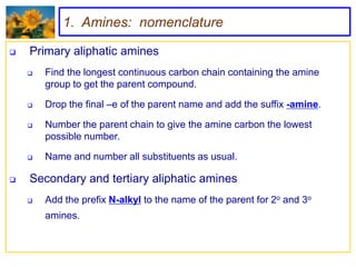 1. Amines: nomenclature

   Primary aliphatic amines
       Find the longest continuous carbon chain containing the amine
        group to get the parent compound.

       Drop the final –e of the parent name and add the suffix -amine.

       Number the parent chain to give the amine carbon the lowest
        possible number.

       Name and number all substituents as usual.

   Secondary and tertiary aliphatic amines
       Add the prefix N-alkyl to the name of the parent for 2o and 3o
        amines.
 