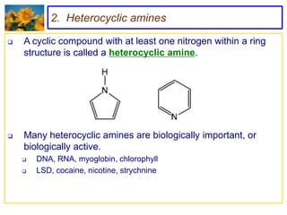 2. Heterocyclic amines

   A cyclic compound with at least one nitrogen within a ring
    structure is called a heterocyclic amine.




   Many heterocyclic amines are biologically important, or
    biologically active.
       DNA, RNA, myoglobin, chlorophyll
       LSD, cocaine, nicotine, strychnine
 