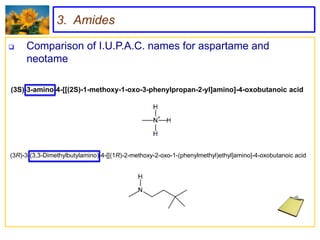 3. Amides

    Comparison of I.U.P.A.C. names for aspartame and
     neotame

(3S)-3-amino-4-[[(2S)-1-methoxy-1-oxo-3-phenylpropan-2-yl]amino]-4-oxobutanoic acid




(3R)-3-(3,3-Dimethylbutylamino)-4-[[(1R)-2-methoxy-2-oxo-1-(phenylmethyl)ethyl]amino]-4-oxobutanoic acid
 