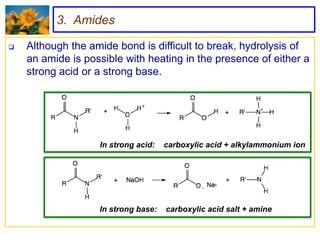 3. Amides

   Although the amide bond is difficult to break, hydrolysis of
    an amide is possible with heating in the presence of either a
    strong acid or a strong base.




                   In strong acid:   carboxylic acid + alkylammonium ion




                   In strong base:   carboxylic acid salt + amine
 