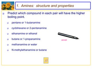 1. Amines: structure and properties

   Predict which compound in each pair will have the higher
    boiling point.
       pentane or 1-butanamine

       cyclohexane or 2-pentanamine

       ethanamine or ethanol

       butane or 1-propanamine            pencast


       methanamine or water

       N-methylethanamine or butane
 