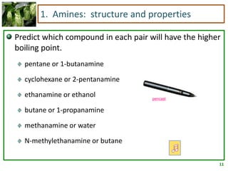 11
1. Amines: structure and properties
Predict which compound in each pair will have the higher
boiling point.
pentane or 1-butanamine
cyclohexane or 2-pentanamine
ethanamine or ethanol
butane or 1-propanamine
methanamine or water
N-methylethanamine or butane
pencast
 