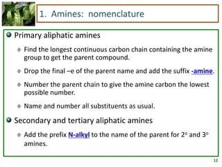 12
1. Amines: nomenclature
Primary aliphatic amines
Find the longest continuous carbon chain containing the amine
group to get the parent compound.
Drop the final –e of the parent name and add the suffix -amine.
Number the parent chain to give the amine carbon the lowest
possible number.
Name and number all substituents as usual.
Secondary and tertiary aliphatic amines
Add the prefix N-alkyl to the name of the parent for 2o and 3o
amines.
 