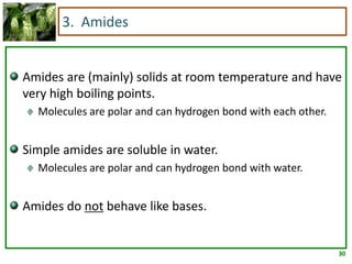 30
3. Amides
Amides are (mainly) solids at room temperature and have
very high boiling points.
Molecules are polar and can hydrogen bond with each other.
Simple amides are soluble in water.
Molecules are polar and can hydrogen bond with water.
Amides do not behave like bases.
 