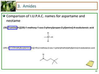 43
3. Amides
Comparison of I.U.P.A.C. names for aspartame and
neotame
(3R)-3-(3,3-Dimethylbutylamino)-4-[[(1R)-2-methoxy-2-oxo-1-(phenylmethyl)ethyl]amino]-4-oxobutanoic acid
(3S)-3-amino-4-[[(2S)-1-methoxy-1-oxo-3-phenylpropan-2-yl]amino]-4-oxobutanoic acid
 
