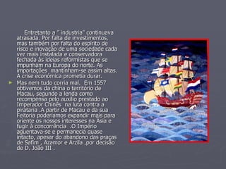 Entretanto a ” industria” continuava atrasada. Por falta de investimentos, mas também por falta do espírito de risco e inovação de uma sociedade cada vez mais instalada e conservadora fechada às ideias reformistas que se impunham na Europa do norte. As importações  mantinham-se assim altas. A crise económica prometia durar. Mas nem tudo corria mal.  Em 1557 obtivemos da china o território de Macau, segundo a lenda como recompensa pelo auxilio prestado ao Imperador Chinês  na luta contra a pirataria .A partir de Macau e da sua Feitoria poderíamos expandir mais para oriente os nossos interesses na Ásia e fugir à concorrência  .O Império aguentava-se e permanecia quase intacto, apesar do abandono das praças de Safim , Azamor e Arzila ,por decisão de D. João III . 