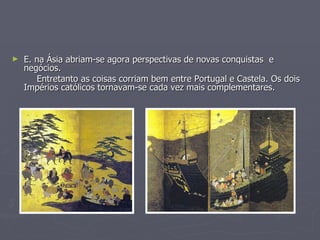 E. na Ásia abriam-se agora perspectivas de novas conquistas  e  negócios.  Entretanto as coisas corriam bem entre Portugal e Castela. Os dois Impérios católicos tornavam-se cada vez mais complementares.  