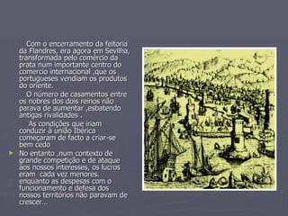 Com o encerramento da feitoria da Flandres, era agora em Sevilha, transformada pelo comércio da prata num importante centro do  comercio internacional ,que os portugueses vendiam os produtos do oriente. O número de casamentos entre os nobres dos dois reinos não parava de aumentar ,esbatendo antigas rivalidades . As condições que iriam conduzir à união Ibérica começaram de facto a criar-se bem cedo No entanto ,num contexto de grande competição e de ataque aos nossos interesses, os lucros eram  cada vez menores. enquanto as despesas com o funcionamento e defesa dos nossos territórios não paravam de crescer… 