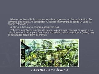 Não foi por isso difícil convencer o país a regressar  ao Norte de África. Ao território dos infiéis. As conquistas Africanas interrompidas desde D. João III seriam retomadas A glória, a honra e a riqueza esperavam-nos.  Tal como aconteceu no caso de Ceuta , os escassos recursos da coroa e do reino foram utilizados para financiar a expedição militar a Alcácer - Quibir, mas os resultados foram bem diferentes. PARTIDA PARA ÁFRICA 