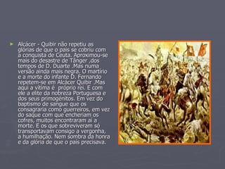 Alcácer - Quibir não repetiu as glórias de que o pais se cobriu com a conquista de Ceuta. Aproximou-se mais do desastre de Tânger ,dos tempos de D. Duarte .Mas numa versão ainda mais negra. O martírio e a morte do infante D. Fernando repetem-se em Alcácer Quibir .Mas aqui a vítima é  próprio rei. E com ele a elite da nobreza Portuguesa e dos seus primogénitos. Em vez do baptismo de sangue que os consagraria como guerreiros, em vez do saque com que encheriam os cofres, muitos encontraram aí a morte. E os que sobreviveram só transportavam consigo a vergonha, a humilhação. Nem sombra da honra e da glória de que o país precisava. 