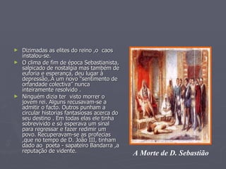 Dizimadas as elites do reino ,o  caos  instalou-se.  O clima de fim de época Sebastianista, salpicado de nostalgia mas também de euforia e esperança, deu lugar à depressão,.A um novo “sentimento de orfandade colectiva” nunca inteiramente resolvido . Ninguém dizia ter  visto morrer o jovem rei. Alguns recusavam-se a admitir o facto. Outros punham a circular historias fantasiosas acerca do seu destino . Em todas elas ele tinha sobrevivido e só esperava um sinal para regressar e fazer redimir um povo. Recuperavam-se as profecias ,que no tempo de D. João III, tinham  dado ao  poeta - sapateiro Bandarra ,a reputação de vidente. A Morte de D. Sebastião 