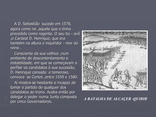 A D. Sebastião  sucede em 1578, agora como rei ,aquele que o tinha   precedido como regente. O seu tio - avô ,o Cardeal D. Henrique, que era também na altura o inquiridor - mor do  reino . Consciente da sua velhice ,num ambiente de descontentamento e instabilidade, em que se começavam a perfilar os candidatos à sua sucessão, D. Henrique cansado  e temeroso, convoca  as Cortes ,entre 1559 e 1580. Aí mostra-se hesitante e incapaz de tomar o partido de qualquer dos candidatos ao trono. Acaba então por delegar o poder numa Junta composta por cinco Governadores. A BATALHA DE ALCAÇER -QUIBIR 