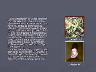 Esta encarregar-se-ia dos assuntos correntes da governação enquanto não fosse encontrado e aclamado um novo rei. Todos os pretendentes  naturais reclamavam laços de sangue com o rei D. Manuel I, já que D. João III não  tinha deixado  descendência. Dentre estes, pelo poder e influencia que detinham, destacavam-se três : Dona Catarina  neta de D. Manuel ,casada com o duque de Bragança, D. António. o Prior do Crato, e Filipe II de Espanha.  A Casa de Bragança, na pessoa do marido da pretendente D. Catarina. o Duque D. João, que também contava com algum apoio entre a alta nobreza, preferia esperar para ver.   FILIPE II D. ANTÓNIO 