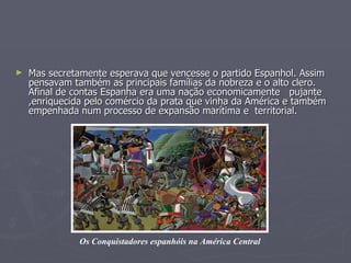Mas secretamente esperava que vencesse o partido Espanhol. Assim pensavam também as principais famílias da nobreza e o alto clero. Afinal de contas Espanha era uma nação economicamente  pujante ,enriquecida pelo comércio da prata que vinha da América e também empenhada num processo de expansão marítima e  territorial.   Os Conquistadores espanhóis na América Central 