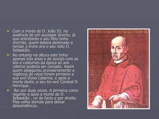 Com a morte de D. João III, na ausência de um sucessor directo, jà que entretanto o seu filho tinha morrido, quem estava destinado a herdar o trono era o seu neto D. Sebastião. No entanto na altura este tinha apenas três anos e de acordo com as leis e costumes da época só aos catorze poderia ser coroado. Assim quem assegurou provisoriamente a regência do reino foram primeiro a sua avó Dona Catarina, e após a morte desta ,o seu tio-avô Cardeal D. Henrique . Rei por duas vezes. A primeira como regente e após a morte de D. Sebastião , rei de facto e por direito. Mas velho demais para deixar descendência..  