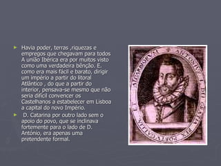 Havia poder, terras ,riquezas e empregos que chegavam para todos A união Ibérica era por muitos visto como uma verdadeira bênção. E. como era mais fácil e barato, dirigir um império a partir do litoral Atlântico , do que a partir do interior, pensava-se mesmo que não seria difícil convencer os Castelhanos a estabelecer em Lisboa a capital do novo Império. D. Catarina por outro lado sem o apoio do povo, que se inclinava fortemente para o lado de D. António, era apenas uma pretendente formal.  