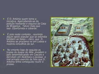 É D. António quem toma a iniciativa. Apercebendo-se da posição hesitante e esquiva da Casa de Bragança.  Talvez mais que isso .Oportunista e cobarde. É pois neste contexto , reunindo algum apoio popular que se estendia também ao baixo – clero, que  D. António se proclama rei em Lisboa e noutros concelhos do sul . No entanto logo de seguida as tropas do duque de Alba ,invadem o país desembarcando em Cascais e derrotam em Alcântara o escasso  e mal armado exercito de fiéis que D. António tinha conseguido reunir à pressa. 