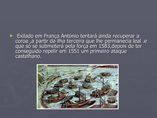 Exilado em França António tentará ainda recuperar a coroa ,a partir da ilha terceira que lhe permanecia leal .e que só se submeterá pela força em 1583,depois de ter conseguido repelir em 1551 um primeiro ataque castelhano.  
