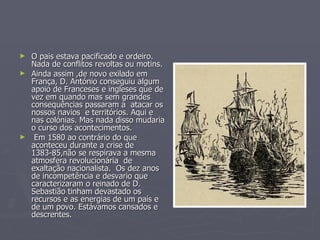 O pais estava pacificado e ordeiro. Nada de conflitos revoltas ou motins.  Ainda assim ,de novo exilado em França, D. António conseguiu algum apoio de Franceses e ingleses que de vez em quando mas sem grandes consequências passaram a  atacar os nossos navios  e territórios. Aqui e nas colónias. Mas nada disso mudaria o curso dos acontecimentos. Em 1580 ao contrário do que aconteceu durante a crise de 1383-85,não se respirava a mesma atmosfera revolucionária  de exaltação nacionalista.  Os dez anos de incompetência e desvario que caracterizaram o reinado de D. Sebastião tinham devastado os recursos e as energias de um país e de um povo. Estávamos cansados e descrentes. 