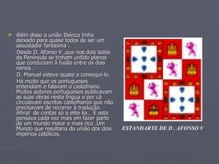 Além disso a união Ibérica tinha deixado para quase todos de ser um assustador fantasma .  Desde D. Afonso V ,que nos dois lados da Península se tinham urdido planos que conduziam à fusão entre os dois reinos . D. Manuel esteve quase a consegui-lo.  Há muito que os portugueses  entendiam e falavam o castelhano. Muitos autores portugueses publicavam as suas obras nesta língua e por cá circulavam escritos castelhanos que não precisavam de recorrer à tradução. Afinal  de contas só a elite lia… E esta pensava cada vez mais em fazer parte de um mundo maior e mais rico .Um Mundo que resultaria da união dos dois impérios católicos. ESTANDARTE DE D . AFONSO V 