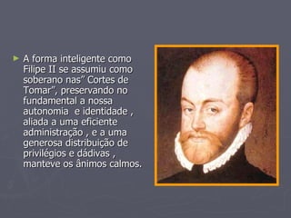 A forma inteligente como Filipe II se assumiu como soberano nas” Cortes de Tomar”, preservando no fundamental a nossa  autonomia  e identidade , aliada a uma eficiente administração , e a uma generosa distribuição de privilégios e dádivas , manteve os ânimos calmos. 