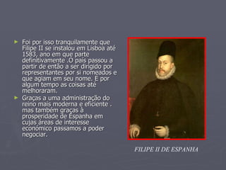 Foi por isso tranquilamente que Filipe II se instalou em Lisboa até 1583, ano em que parte definitivamente .O país passou a partir de então a ser dirigido por representantes por si nomeados e que agiam em seu nome. E por algum tempo as coisas até melhoraram.  Graças a uma administração do reino mais moderna e eficiente . mas também graças à prosperidade de Espanha em  cujas áreas de interesse económico passamos a poder negociar.   FILIPE II DE ESPANHA 