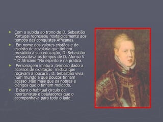 Com a subida ao trono de D. Sebastião Portugal regressou nostalgicamente aos tempos das conquistas Africanas. Em nome dos valores cristãos e do espírito de cavalaria que tinham presidido à sua educação, D. Sebastião ressuscitava os tempos de D. Afonso V “ O Africano “No espírito e na pratica. Personagem imatura ,teimoso dado a acessos de exaltação  mística que roçavam a loucura , D. Sebastião vivia num mundo a que poucos tinham acesso .Não mais que os nobres e clérigos que o tinham moldado. E claro o habitual circulo de oportunistas e bajuladores que o acompanhava para todo o lado.  